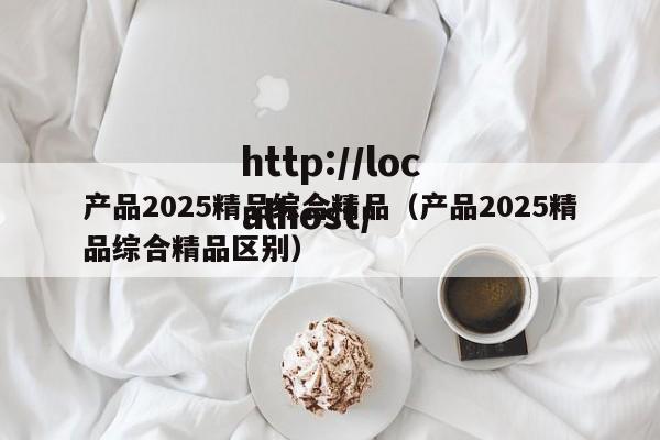 产品2025精品综合精品（产品2025精品综合精品区别）